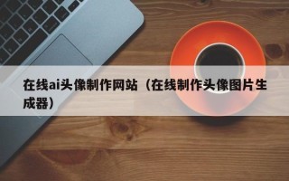 霍邱在线ai头像制作网站（在线制作头像图片生成器）