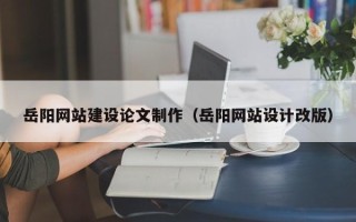 霍邱岳阳网站建设论文制作（岳阳网站设计改版）